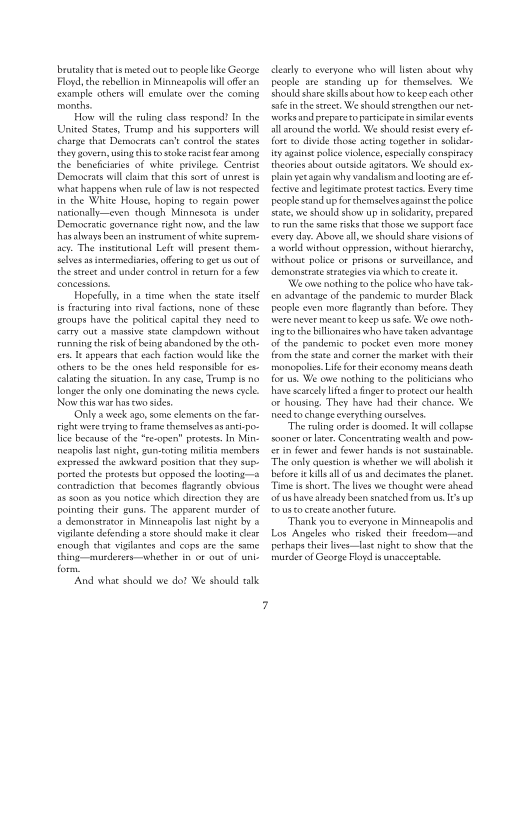 brutaley thats meted out ro people like George
Floyd, che rebellion in Minneapolis wil ofr an
‘example others will emulate over the coming
‘months.

How wil the ruling clas respond! In the
United States, Teamp and his supporcers will
change that Democrats can't contol the ses
they govern using histo stake raise ear among
the beneficiaries of white privilege. Centist
Demate will aim that this sore of untest
what happens when rule of aw i nor respected
in the White House, hoping to regain power
nationallyeven though Minnesota is under
Democratic governance right now, and the Tse
hasalays heen an instrument of white suprem-
ay. The institutional Left wil present them
Selves as stermediaris, fering to get us out of
the street and under concol in retuen fora few

Hopefully, in time when the state itself
is fracturing tnco eval factions, none of these
aroups have che political capital they need ©
{arty out a marsive state clampdown siehout
running the risk of ing abandoned bythe oth
fer. Te appears that eacs faction would ike the
‘others to be the ones held responsible forex
“alating che seuation. In any ease, Trump is no
Tonge the only one dominating the news cee
[Now this war has two sides.

‘Only a week ago, some clements on the fa
right were tryingto frame themselves as ant-po-
Tice because of the “re-open” process In Min-
neapolis Inst night, gun-toting militia members
‘expressed the aehvand poston that they sa
ported the prowess but opposed the looting
‘contradiction thae becomes fageancly obvi
45 soon as you notice which direction che are
pointing their guns. The apparent musder of
2 demonstrator in Minneapolis lastnight by 2
Wigilante defending a store should make i cleat
‘enough that vigilantes and cops are the same
thing-murderers whether in oF out of whl
form,

‘And whae should we dat We should tak

 

 

 

   

cleanly ro everyone who wil listen about why
people are sanding up for themselves. We
hot shat kills abouthow ro keep each othet
Safe in the street, We should strengthen ou net
‘works and prepare topartcipateinsimilarevents
allsrounal the world. We should resi every
fort to divide those acting tether in slid
ity agains police viclence, especially conspiracy
theories about outside agitators. We should ex
plain yeragain why vandalismand looting aeet-
fective and leptimate proves acti. Every une
people stand up for themaclvesagainstthe police
sae, we should show up in solidarity, prepared
torn the same risks that those we support face
‘every day. Above all, we should share visione of
2 word without oppression, without hierarchy,
Vethoue police oF prisons or surveillance, and
demonsttatesteateges via which to create

‘Weowe nothing tothe police who have ak-
‘en advantage ofthe pandemic to murder Black
People even mote fagranty than before. They
tere never meant co Keep us safe: We ove noth-
ing tothe iliaires who have taken advantage
‘of the pandemic to pocket even more money
feom the site and comer the market with theit
‘monopolies Life for ther economy means death
forus. We ove nothing othe politicians who
have scarcely ited finger to protect our health
‘or housing, They have had their chance, We
need eo change everthing ourselves,

“The ring order i doomed. wil collapse
sooner or lite. Concentrating wealth and pow
rin fewer and fewer hands not sustinable
“The only question is whether we wil abolish i
before i kllal of us and decimates the planet.
‘Tie ie shor. The lives we choughe were ahead
‘of ushave already been snatched from us. I's up
to ussocteate anocher fore

“Thank you co everyone in Minneapolis and
Los Angeles sho risked their freedom-—and
rethaps thei lives—las night to shew that the
‘murder of George Foy is unacceptable
